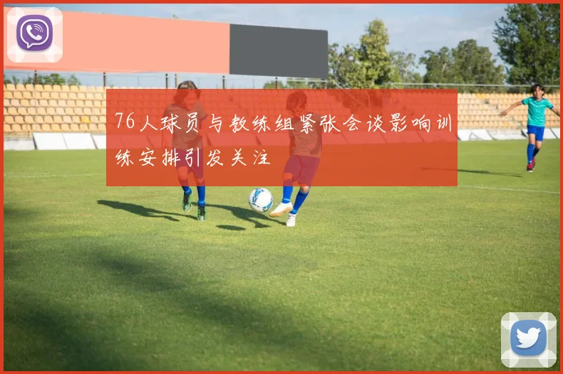 76人球员与教练组紧张会谈影响训练安排引发关注