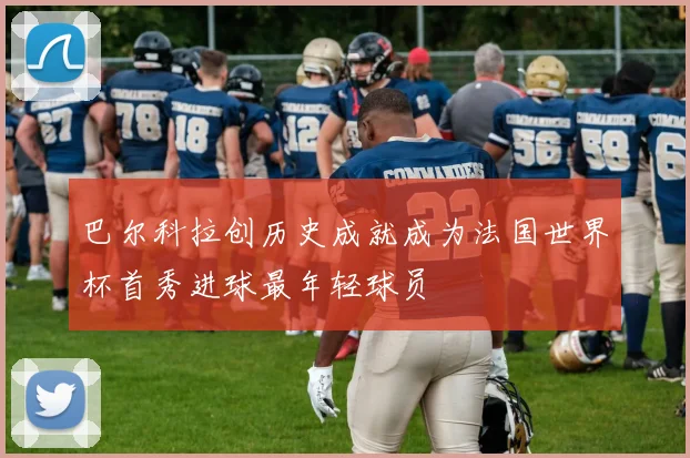 巴尔科拉创历史成就成为法国世界杯首秀进球最年轻球员