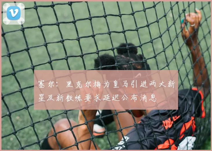 塞尔：里克尔梅为皇马引进两大新星及新教练要求延迟公布消息