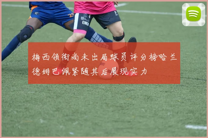 梅西领衔尚未出局球员评分榜哈兰德姆巴佩紧随其后展现实力