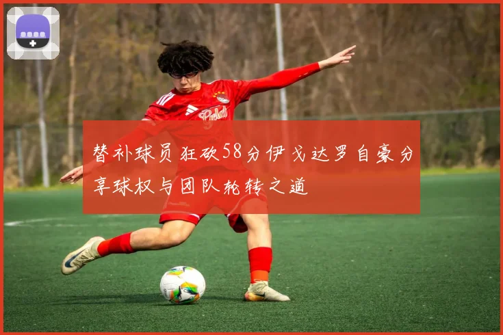 替补球员狂砍58分伊戈达罗自豪分享球权与团队轮转之道