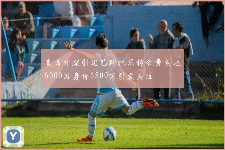 皇马计划引进巴斯托尼转会费或达6000万身价6500万引发关注