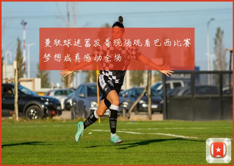 曼联球迷蓄发哥现场观看巴西比赛梦想成真感动全场