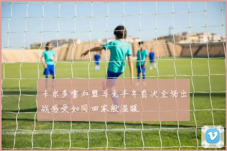 卡尔多索加盟马竞半年首次全场出战感受如同回家般温暖
