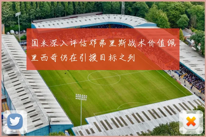 国米深入评估邓弗里斯战术价值佩里西奇仍在引援目标之列