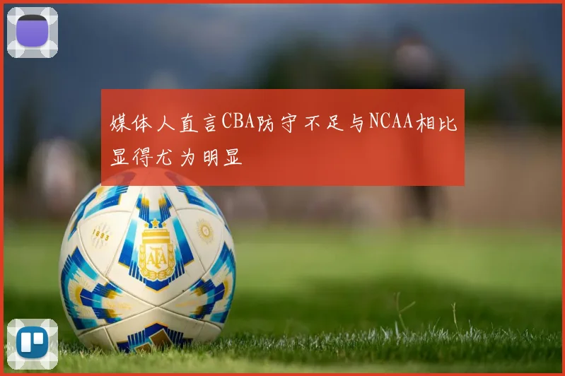 媒体人直言CBA防守不足与NCAA相比显得尤为明显