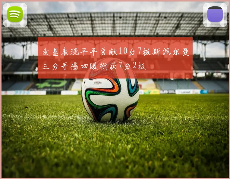 麦基表现平平贡献10分7板斯佩尔曼三分手感回暖斩获7分2板