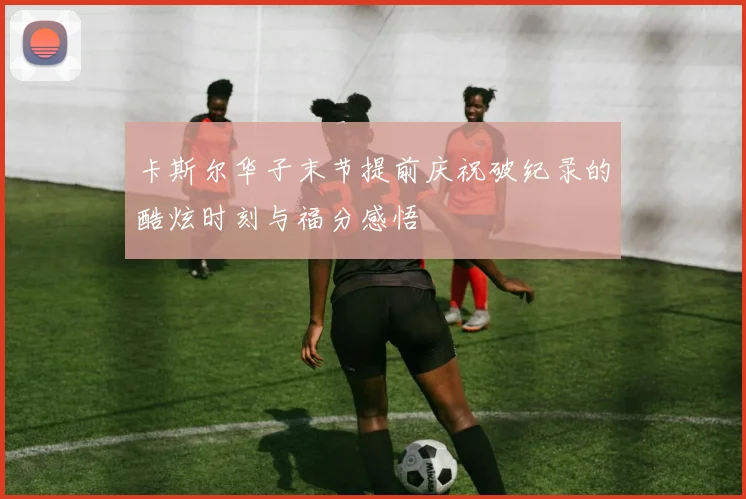 卡斯尔华子末节提前庆祝破纪录的酷炫时刻与福分感悟